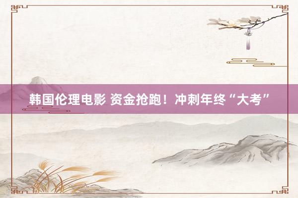 韩国伦理电影 资金抢跑！冲刺年终“大考”