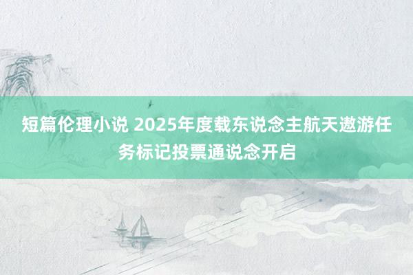 短篇伦理小说 2025年度载东说念主航天遨游任务标记投票通说念开启