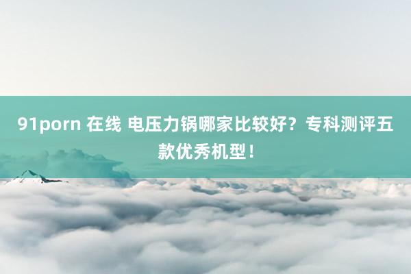 91porn 在线 电压力锅哪家比较好？专科测评五款优秀机型！