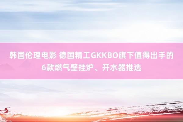 韩国伦理电影 德国精工GKKBO旗下值得出手的6款燃气壁挂炉、开水器推选