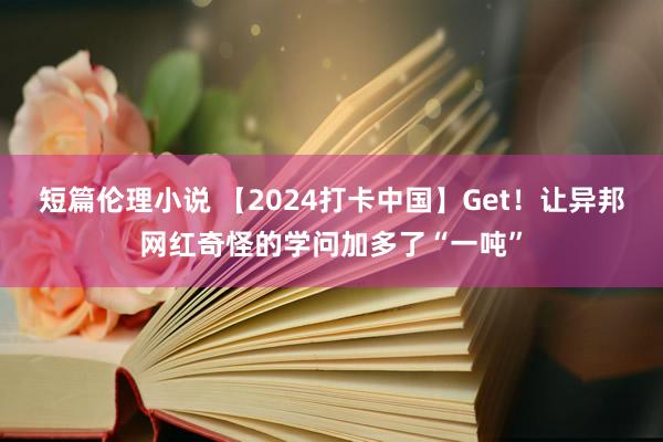 短篇伦理小说 【2024打卡中国】Get！让异邦网红奇怪的学问加多了“一吨”