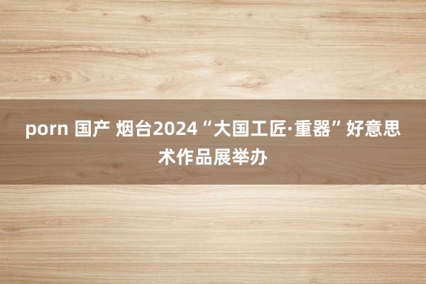 porn 国产 烟台2024“大国工匠·重器”好意思术作品展举办