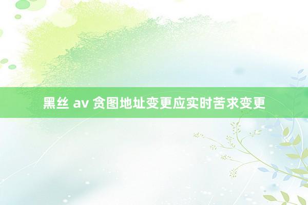 黑丝 av 贪图地址变更应实时苦求变更