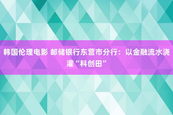 韩国伦理电影 邮储银行东营市分行：以金融流水浇灌“科创田”