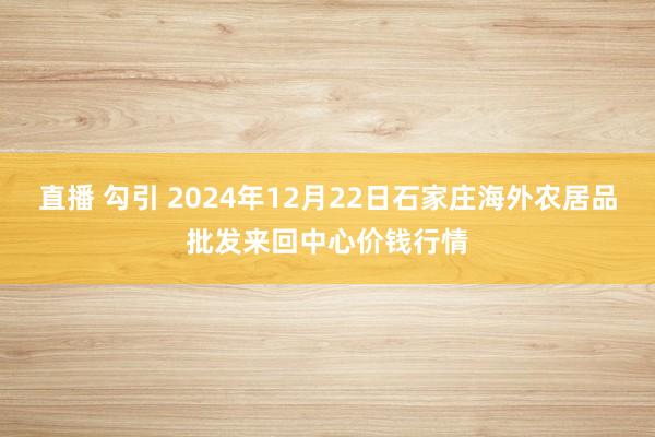 直播 勾引 2024年12月22日石家庄海外农居品批发来回中心价钱行情