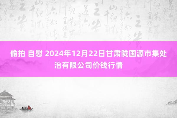 偷拍 自慰 2024年12月22日甘肃陇国源市集处治有限公司价钱行情
