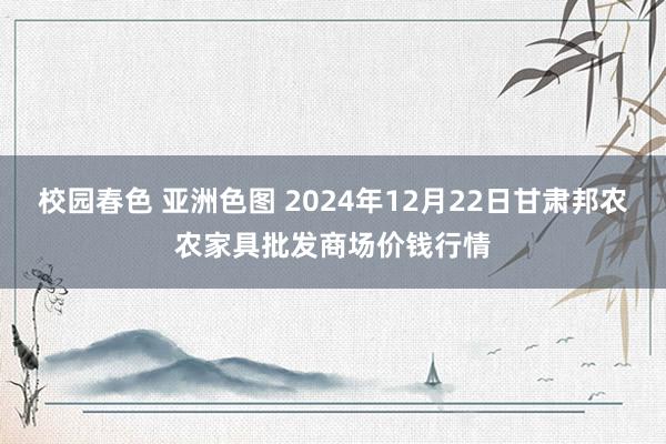 校园春色 亚洲色图 2024年12月22日甘肃邦农农家具批发商场价钱行情