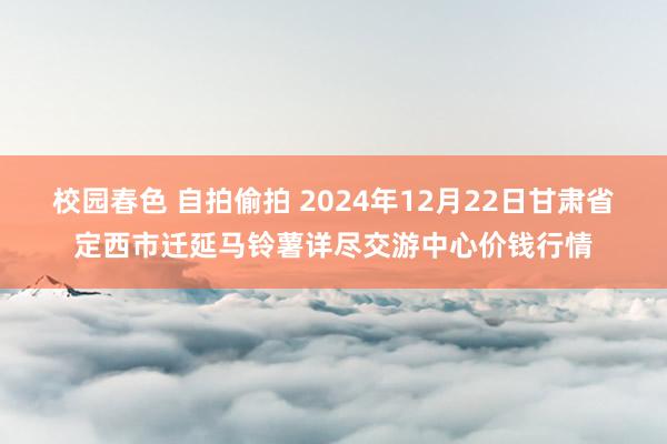 校园春色 自拍偷拍 2024年12月22日甘肃省定西市迁延马铃薯详尽交游中心价钱行情