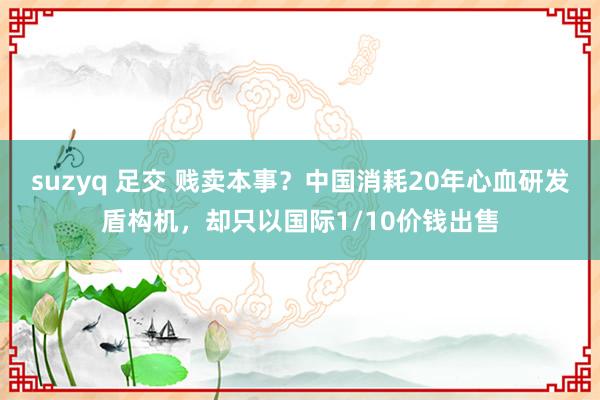 suzyq 足交 贱卖本事？中国消耗20年心血研发盾构机，却只以国际1/10价钱出售