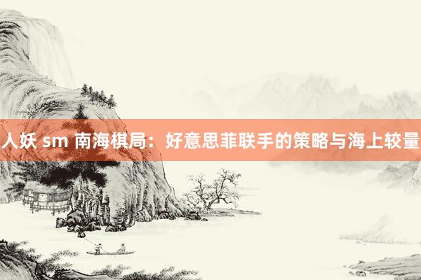 人妖 sm 南海棋局：好意思菲联手的策略与海上较量