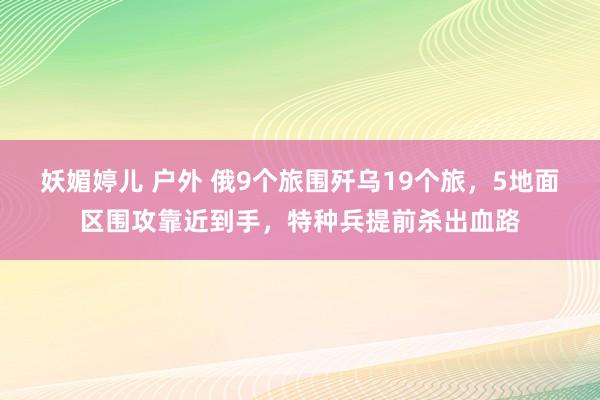 妖媚婷儿 户外 俄9个旅围歼乌19个旅，5地面区围攻靠近到手，特种兵提前杀出血路
