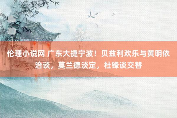 伦理小说网 广东大捷宁波！贝兹利欢乐与黄明依洽谈，莫兰德淡定，杜锋谈交替
