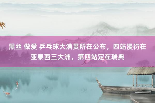 黑丝 做爱 乒乓球大满贯所在公布，四站漫衍在亚泰西三大洲，第四站定在瑞典