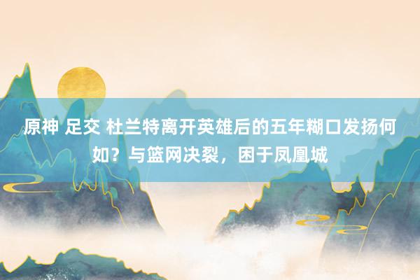 原神 足交 杜兰特离开英雄后的五年糊口发扬何如？与篮网决裂，困于凤凰城