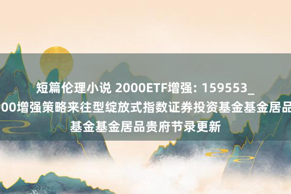 短篇伦理小说 2000ETF增强: 159553_海富通中证2000增强策略来往型绽放式指数证券投资基金基金居品贵府节录更新