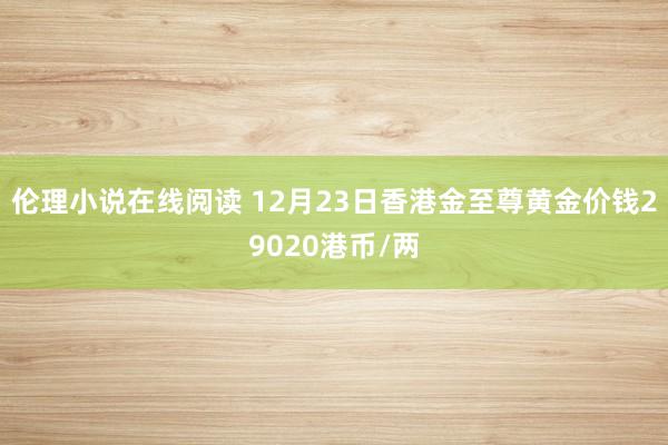 伦理小说在线阅读 12月23日香港金至尊黄金价钱29020港币/两