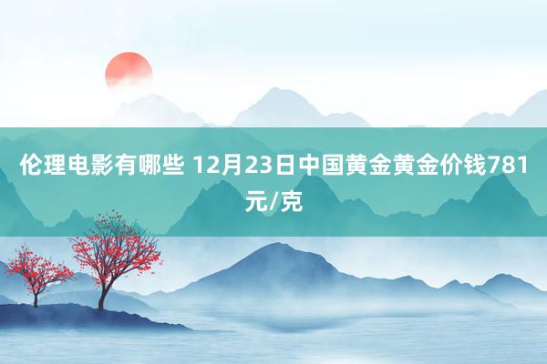 伦理电影有哪些 12月23日中国黄金黄金价钱781元/克