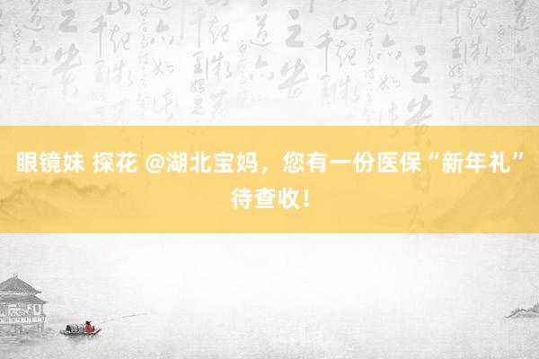 眼镜妹 探花 @湖北宝妈，您有一份医保“新年礼”待查收！
