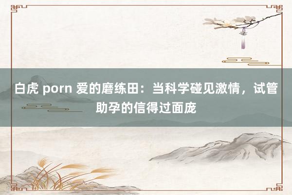 白虎 porn 爱的磨练田：当科学碰见激情，试管助孕的信得过面庞