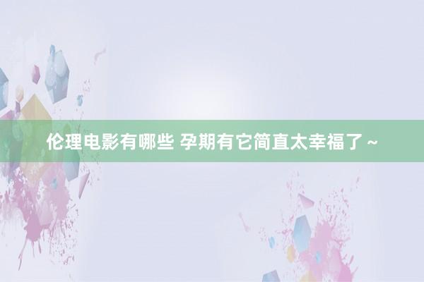 伦理电影有哪些 孕期有它简直太幸福了～