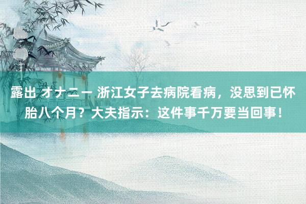 露出 オナニー 浙江女子去病院看病，没思到已怀胎八个月？大夫指示：这件事千万要当回事！