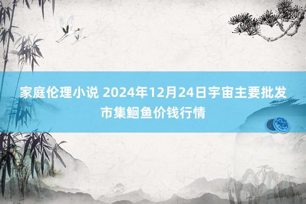 家庭伦理小说 2024年12月24日宇宙主要批发市集鮰鱼价钱行情