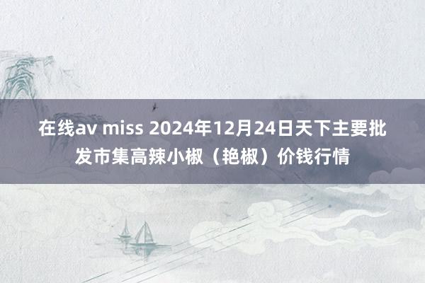 在线av miss 2024年12月24日天下主要批发市集高辣小椒（艳椒）价钱行情