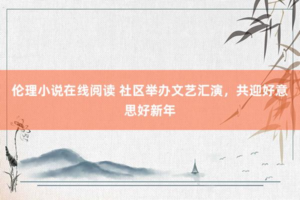 伦理小说在线阅读 社区举办文艺汇演，共迎好意思好新年