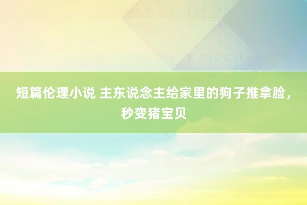 短篇伦理小说 主东说念主给家里的狗子推拿脸，秒变猪宝贝
