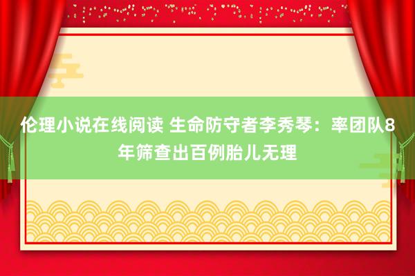 伦理小说在线阅读 生命防守者李秀琴：率团队8年筛查出百例胎儿无理