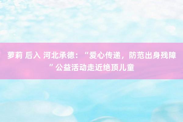 萝莉 后入 河北承德：“爱心传递，防范出身残障”公益活动走近绝顶儿童