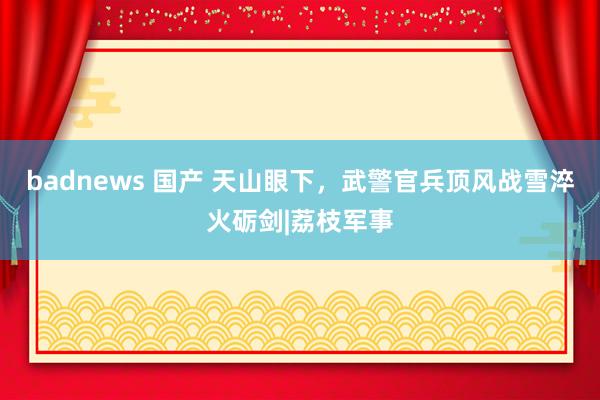 badnews 国产 天山眼下，武警官兵顶风战雪淬火砺剑|荔枝军事
