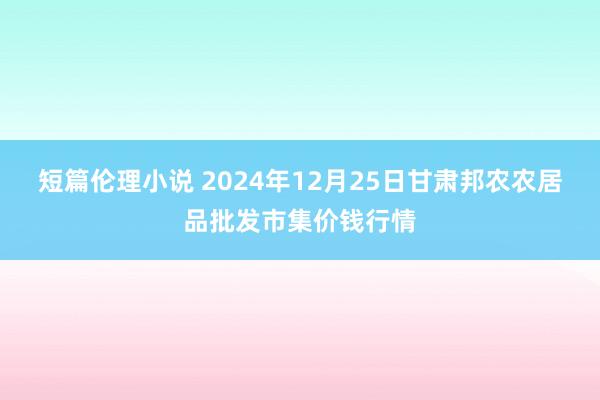 短篇伦理小说 2024年12月25日甘肃邦农农居品批发市集价钱行情