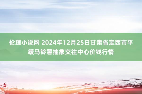 伦理小说网 2024年12月25日甘肃省定西市平缓马铃薯抽象交往中心价钱行情
