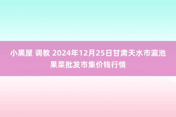 小黑屋 调教 2024年12月25日甘肃天水市瀛池果菜批发市集价钱行情