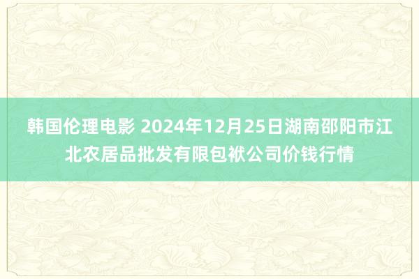韩国伦理电影 2024年12月25日湖南邵阳市江北农居品批发有限包袱公司价钱行情