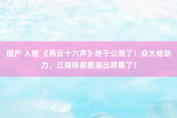 国产 人兽 《燕云十六声》终于公测了！众大佬助力，江湖味都要溢出屏幕了！