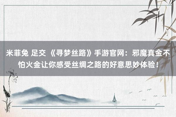 米菲兔 足交 《寻梦丝路》手游官网：邪魔真金不怕火金让你感受丝绸之路的好意思妙体验！