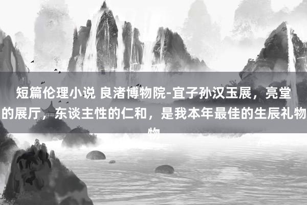 短篇伦理小说 良渚博物院-宜子孙汉玉展，亮堂的展厅，东谈主性的仁和，是我本年最佳的生辰礼物