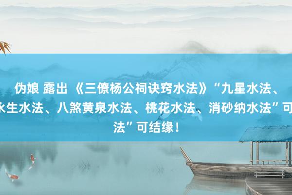 伪娘 露出 《三僚杨公祠诀窍水法》“九星水法、十二永生水法、八煞黄泉水法、桃花水法、消砂纳水法”可结缘！