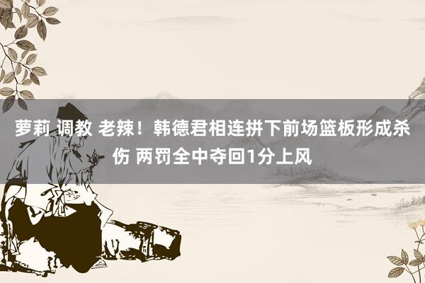 萝莉 调教 老辣！韩德君相连拼下前场篮板形成杀伤 两罚全中夺回1分上风