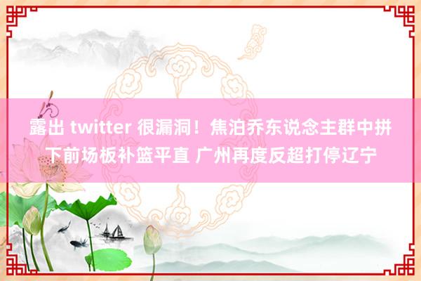 露出 twitter 很漏洞！焦泊乔东说念主群中拼下前场板补篮平直 广州再度反超打停辽宁