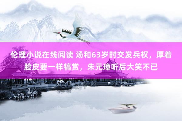 伦理小说在线阅读 汤和63岁时交发兵权，厚着脸皮要一样犒赏，朱元璋听后大笑不已
