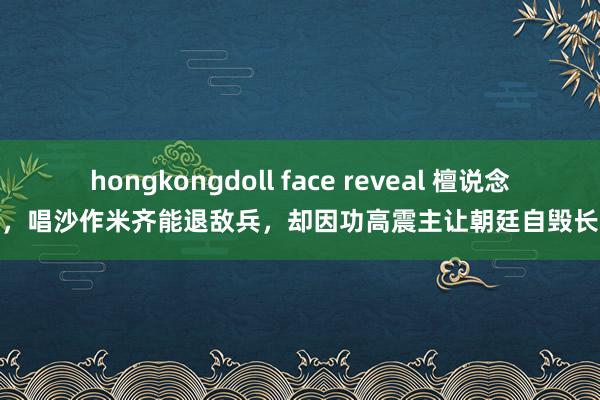 hongkongdoll face reveal 檀说念济，唱沙作米齐能退敌兵，却因功高震主让朝廷自毁长城