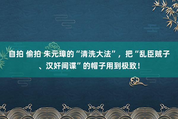 自拍 偷拍 朱元璋的“清洗大法”，把“乱臣贼子、汉奸间谍”的帽子用到极致！
