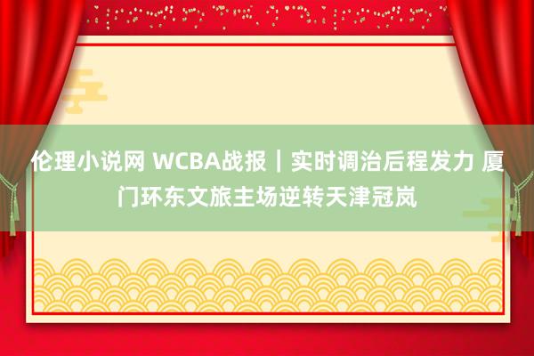 伦理小说网 WCBA战报｜实时调治后程发力 厦门环东文旅主场逆转天津冠岚