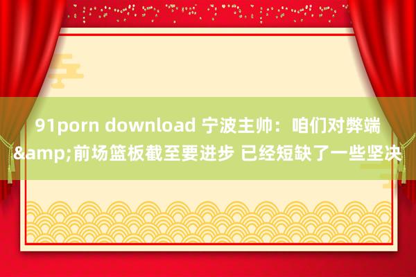 91porn download 宁波主帅：咱们对弊端&前场篮板截至要进步 已经短缺了一些坚决