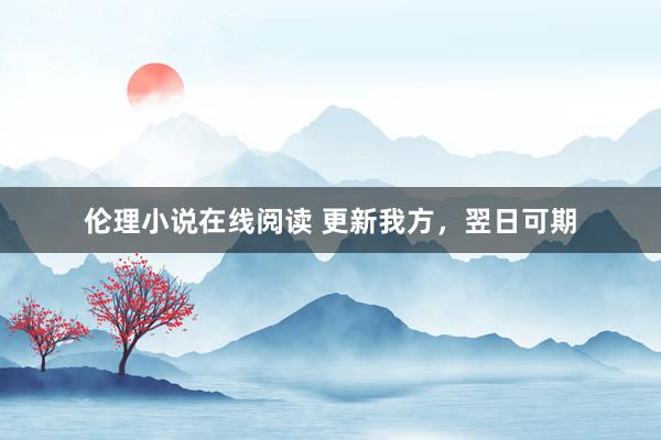 伦理小说在线阅读 更新我方，翌日可期