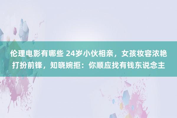 伦理电影有哪些 24岁小伙相亲，女孩妆容浓艳打扮前锋，知晓婉拒：你顺应找有钱东说念主