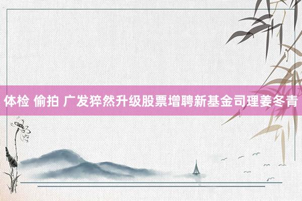 体检 偷拍 广发猝然升级股票增聘新基金司理姜冬青